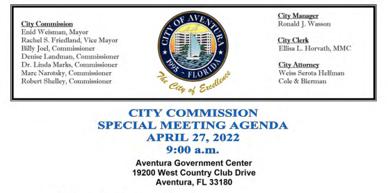 CITY COMMISSION SPECIAL MEETING AGENDA APRIL 27, 2022 9: 00 a.m. Aventura Government Center 19200 West Country Club Drive Aventura, FL 33180 1. CALL TO ORDER/ ROLL CALL 2. PLEDGE OF ALLEGIANCE 3. ORDINANCES — FIRST READING/ PUBLIC INPUT: A. AVENTURA CITY COMMISSION, ACTING IN ITS CAPACITY AS THE GOVERNING BOARD FOR THE AVENTURA CITY OF EXCELLENCE SCHOOL( ACES): AN ORDINANCE OF THE CITY OF AVENTURA, FLORIDA, ADOPTING THE ATTACHED CHARTER SCHOOL OPERATING AND CAPITAL BUDGET FOR THE AVENTURA CITY OF EXCELLENCE SCHOOL FOR FISCAL YEAR 2022/ 2023 ( JULY 1 — JUNE 30), PURSUANT TO SECTION 4. 05 OF THE CITY CHARTER; AUTHORIZING EXPENDITURE OF FUNDS ESTABLISHED BY THE BUDGET; PROVIDING FOR BUDGETARY CONTROL; PROVIDING FOR PERSONNEL AUTHORIZATION; PROVIDING FOR GIFTS AND GRANTS; PROVIDING FOR AMENDMENTS; PROVIDING FOR ENCUMBRANCES; PROVIDING FOR SEVERABILITY; AND PROVIDING FOR AN EFFECTIVE DATE. B. AVENTURA CITY COMMISSION, ACTING IN ITS CAPACITY AS THE GOVERNING BOARD FOR THE DON SOFFER AVENTURA HIGH SCHOOL DSAHS): AN ORDINANCE OF THE CITY OF AVENTURA, FLORIDA, ADOPTING THE ATTACHED DON SOFFER AVENTURA HIGH SCHOOL BUDGET FUND 191 FOR FISCAL YEAR 2022/ 2023 ( JULY 1 — JUNE 30), PURSUANT TO SECTION 4. 05 OF THE CITY CHARTER; AUTHORIZING EXPENDITURE OF FUNDS ESTABLISHED BY THE BUDGET;